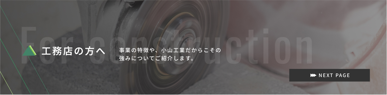 工務店店の方へ 事業の特徴や、小山工業だからこその強みについてご紹介します。 For constrution NEXT PAGE