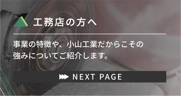 工務店店の方へ 事業の特徴や、小山工業だからこその強みについてご紹介します。 For constrution NEXT PAGE